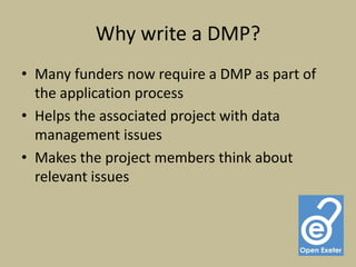 Why write a DMP?
• Many funders now require a DMP as part of
  the application process
• Helps the associated project with data
  management issues
• Makes the project members think about
  relevant issues
 