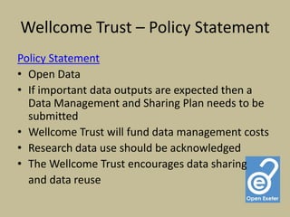 Wellcome Trust – Policy Statement
Policy Statement
• Open Data
• If important data outputs are expected then a
  Data Management and Sharing Plan needs to be
  submitted
• Wellcome Trust will fund data management costs
• Research data use should be acknowledged
• The Wellcome Trust encourages data sharing
  and data reuse
 