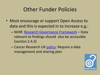 Other Funder Policies
• Most encourage or support Open Access to
  data and this is expected in to increase e.g.:
  – NIHR: Research Governance Framework – Data
    relevant to findings should also be accessible
    (section 2.4.3)
  – Cancer Research UK policy: Require a data
    management and sharing plan
 