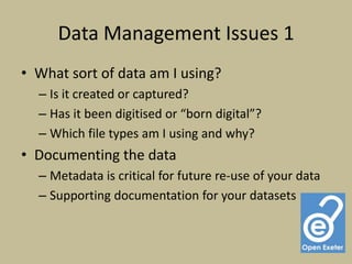 Data Management Issues 1
• What sort of data am I using?
  – Is it created or captured?
  – Has it been digitised or “born digital”?
  – Which file types am I using and why?
• Documenting the data
  – Metadata is critical for future re-use of your data
  – Supporting documentation for your datasets
 