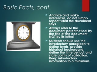 Basic Facts, cont. 
 Analyze and make 
inferences, do not simply 
repeat what the document 
says 
 Always refer to the 
document parenthetical by 
the title of the document, 
NOT by its letter! 
 Students should use the 
introductory paragraph to 
define terms, provide 
historical background, 
define the time period, and 
state points of validation. 
Keep introductory 
information to a minimum. 
 