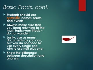 Basic Facts, cont. 
 Students should use 
specific names, terms 
and events 
 Always make sure that 
you keep returning to the 
main topic/your thesis – 
do not wander! 
 Lastly, use as many 
documents as you can, 
but you do not need to 
use every single one. 
Aim to use half plus one. 
 Know the difference 
between description and 
analysis 
 
