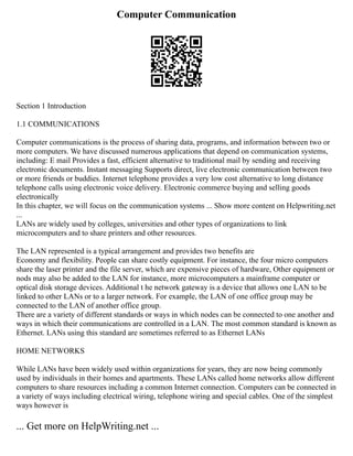 Computer Communication
Section 1 Introduction
1.1 COMMUNICATIONS
Computer communications is the process of sharing data, programs, and information between two or
more computers. We have discussed numerous applications that depend on communication systems,
including: E mail Provides a fast, efficient alternative to traditional mail by sending and receiving
electronic documents. Instant messaging Supports direct, live electronic communication between two
or more friends or buddies. Internet telephone provides a very low cost alternative to long distance
telephone calls using electronic voice delivery. Electronic commerce buying and selling goods
electronically
In this chapter, we will focus on the communication systems ... Show more content on Helpwriting.net
...
LANs are widely used by colleges, universities and other types of organizations to link
microcomputers and to share printers and other resources.
The LAN represented is a typical arrangement and provides two benefits are
Economy and flexibility. People can share costly equipment. For instance, the four micro computers
share the laser printer and the file server, which are expensive pieces of hardware, Other equipment or
nods may also be added to the LAN for instance, more microcomputers a mainframe computer or
optical disk storage devices. Additional t he network gateway is a device that allows one LAN to be
linked to other LANs or to a larger network. For example, the LAN of one office group may be
connected to the LAN of another office group.
There are a variety of different standards or ways in which nodes can be connected to one another and
ways in which their communications are controlled in a LAN. The most common standard is known as
Ethernet. LANs using this standard are sometimes referred to as Ethernet LANs
HOME NETWORKS
While LANs have been widely used within organizations for years, they are now being commonly
used by individuals in their homes and apartments. These LANs called home networks allow different
computers to share resources including a common Internet connection. Computers can be connected in
a variety of ways including electrical wiring, telephone wiring and special cables. One of the simplest
ways however is
... Get more on HelpWriting.net ...
 