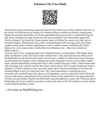 Arkansas City Case Study
The Houston Texans performance against the Kansas City Chiefs wasn t pretty Saturday afternoon. In
the Texans 30 0 blowout loss to Kansas City, Houston failed to establish an effective running game
behind running back Alfred Blue, and Texans quarterback Hoyer never got in a rhythm throwing the
ball. Hoyer completed less than 50 percent of his passes and threw four interceptions against the
Chiefs as Kansas City limited the Texans primary source of offense this season, star wide receiver
DeAndre Hopkins. While Kansas City mostly contained Hopkins (69 receiving yards), the Texans
needed a nearly perfect offensive performance to have a realistic chance of defeating the Chiefs.
Kansas City s trio of pass rushers, Tamba Hali, Justin Houston, and ... Show more content on
Helpwriting.net ...
In recent years, Foster s nagging injuries have plagued Houston s rushing attack. With subpar signal
callers on Houston s roster, the Texans dearly missed Foster s elite talent and dynamic ability out of
the backfield down the stretch of the season. Given Foster s inability to finish most seasons, Houston
should consider developing a rookie running back to play alongside Foster in case he suffers another
injury. Arkansas Razorbacks running back Alex Collins could be that guy. Collins, a hard nosed runner
with a bruising style, could fit well into the Texans system and his skill set could complement Foster s
shiftiness. If Foster continues to show up on the injury report, Houston could begin to transition the
talented tailback to more of a third down role. The void at quarterback is a glaring gap on an
extremely well rounded Texans team. Because of Hackenberg s previous experience with O Brien, the
Texans could remain a playoff team if they grab the Nittany Lions quarterback in the upcoming draft.
If Foster can stay healthy, which he has had trouble doing throughout his career, and if Houston selects
Hackenberg, the Texans could be in position to make some noise in the AFC South next season despite
it only being Hackenberg s rookie
... Get more on HelpWriting.net ...
 