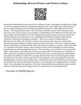 Relationships Between Western And Western Culture
Intertextual relationships between texts exist to influence a reader s perception and add layers of depth
to the texts meanings resulting in a heightened experience and a more significant comprehension of
the texts ideas. Detecting such intertextual relationships between two wildly different texts; Walt
Disney s 1994 animated musical epic, The Lion King, and Studio Gainax s 2007 animated mecha
television series, Gurren Lagann, has enriched my understanding of the differences between the texts
representation on the cultural issues of the bildungsroman genre (coming of age story). Despite the
inherent differences between the two texts, originating from different countries, identifying the
similarities, differences and changes in cultural ... Show more content on Helpwriting.net ...
Both the two texts follow the The Hero s Journey story structure (also known as a monomyth),
featuring the distinct departure, initiation and return phases and many of the twelve steps associated,
thereby establishing an intertextual link. Both main characters embark on a journey, witness the death
of a significant role model, mature as they encounter various trials and triumph over their enemies,
transforming into adults throughout the process. The Lion King s story of Simba s rise to succeed his
father as king reflects western attitudes towards growing up and how maturing from a child into an
adult is perceived: meeting the expectations of family and society, and accepting the responsibilities
associated with adulthood. Unlike The Lion King where the film ends when the protagonist, Simba,
has matured into an adult, Gurren Lagann follows its protagonist, Simon, throughout his entire life
detailing phases of growth a person experiences. Following his story well beyond having matured into
an adult, the show proceeds beyond his first major victory and shows his struggles against an unideal
future. This continuation and expansion of the story beyond adulthood represents the eastern cultural
attitude towards growing up that suggests a person s growth doesn t end at adulthood but
... Get more on HelpWriting.net ...
 