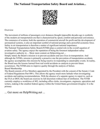 The National Transportation Safety Board and Aviation...
Overview
The movement of millions of passengers over distances thought impossible decades ago is symbolic
of the modern air transportation era that is characterized by speed, comfort and personal convenience.
The commerce of aviation, both the operation of commercial aircraft for profit and the development of
aeronautical systems, is also an important symbol of national prestige and a powerful economic force.
Safety in air transportation is therefore a matter of significant national importance.
The National Transportation Safety Board (NTSB) plays a central role in the overall equation of
aviation safety. The agency enjoys the reputation of being the foremost independent safety
investigative authority in ... Show more content on Helpwriting.net ...
Simply stated, the Board s mission is to prevent accidents and save lives in transportation. And
although the NTSB s mission is primarily a proactive one the prevention of transportation accidents
the agency accomplishes this mission by being reactive in responding to catastrophic events. In reality,
the Board uses the lessons learned from real world accidents as catalysts to prevent future
occurrences. The NTSB aims to improve quality through the analysis of failure.
Board Membership
The Board consists of five Members appointed by the President with the consent of the Senate ( Code
of Federal Regulations Part 800 ). This allows the agency much more latitude when investigating
accidents and making recommendations. With the absence of a separate agency to report to, such as
the FAA or DOT, the board can exercise its full discretion without fear of retribution. The NTSB
currently employs a workforce of 402, including office clerks, investigators, engineers, specialists and
writers, making it the smallest federal agency within the United States government (Goglia). It is the
primary
... Get more on HelpWriting.net ...
 