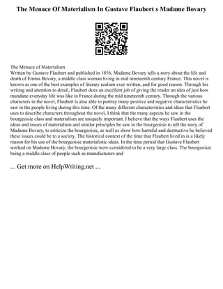 The Menace Of Materialism In Gustave Flaubert s Madame Bovary
The Menace of Materialism
Written by Gustave Flaubert and published in 1856, Madame Bovary tells a story about the life and
death of Emma Bovary, a middle class woman living in mid nineteenth century France. This novel is
known as one of the best examples of literary realism ever written, and for good reason. Through his
writing and attention to detail, Flaubert does an excellent job of giving the reader an idea of just how
mundane everyday life was like in France during the mid nineteenth century. Through the various
characters in the novel, Flaubert is also able to portray many positive and negative characteristics he
saw in the people living during this time. Of the many different characteristics and ideas that Flaubert
uses to describe characters throughout the novel, I think that the many aspects he saw in the
bourgeoisie class and materialism are uniquely important. I believe that the ways Flaubert uses the
ideas and issues of materialism and similar principles he saw in the bourgeoisie to tell the story of
Madame Bovary, to criticize the bourgeoisie, as well as show how harmful and destructive he believed
these issues could be to a society. The historical context of the time that Flaubert lived in is a likely
reason for his use of the bourgeoisie materialistic ideas. In the time period that Gustave Flaubert
worked on Madame Bovary, the bourgeoisie were considered to be a very large class. The bourgeoisie
being a middle class of people such as manufacturers and
... Get more on HelpWriting.net ...
 