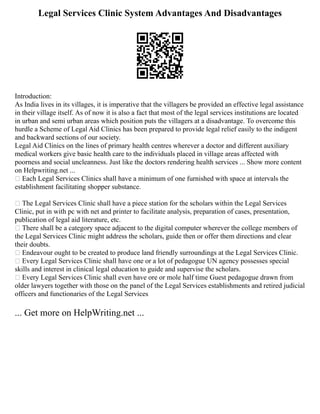 Legal Services Clinic System Advantages And Disadvantages
Introduction:
As India lives in its villages, it is imperative that the villagers be provided an effective legal assistance
in their village itself. As of now it is also a fact that most of the legal services institutions are located
in urban and semi urban areas which position puts the villagers at a disadvantage. To overcome this
hurdle a Scheme of Legal Aid Clinics has been prepared to provide legal relief easily to the indigent
and backward sections of our society.
Legal Aid Clinics on the lines of primary health centres wherever a doctor and different auxiliary
medical workers give basic health care to the individuals placed in village areas affected with
poorness and social uncleanness. Just like the doctors rendering health services ... Show more content
on Helpwriting.net ...
 Each Legal Services Clinics shall have a minimum of one furnished with space at intervals the
establishment facilitating shopper substance.
 The Legal Services Clinic shall have a piece station for the scholars within the Legal Services
Clinic, put in with pc with net and printer to facilitate analysis, preparation of cases, presentation,
publication of legal aid literature, etc.
 There shall be a category space adjacent to the digital computer wherever the college members of
the Legal Services Clinic might address the scholars, guide then or offer them directions and clear
their doubts.
 Endeavour ought to be created to produce land friendly surroundings at the Legal Services Clinic.
 Every Legal Services Clinic shall have one or a lot of pedagogue UN agency possesses special
skills and interest in clinical legal education to guide and supervise the scholars.
 Every Legal Services Clinic shall even have ore or mole half time Guest pedagogue drawn from
older lawyers together with those on the panel of the Legal Services establishments and retired judicial
officers and functionaries of the Legal Services
... Get more on HelpWriting.net ...
 