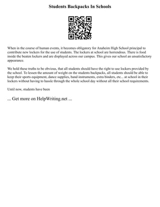 Students Backpacks In Schools
When in the course of human events, it becomes obligatory for Anaheim High School principal to
contribute new lockers for the use of students. The lockers at school are horrendous. There is food
inside the beaten lockers and are displayed across our campus. This gives our school an unsatisfactory
appearance.
We hold these truths to be obvious, that all students should have the right to use lockers provided by
the school. To lessen the amount of weight on the students backpacks, all students should be able to
keep their sports equipment, dance supplies, band instruments, extra binders, etc... at school in their
lockers without having to hassle through the whole school day without all their school requirements.
Until now, students have been
... Get more on HelpWriting.net ...
 