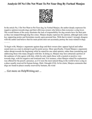 Analysis Of No I Do Not Want To Pet Your Dog By Farhad Manjoo
In the article No, I Do Not Want to Pet Your dog, by Farhad Manjoo, the author deeply expresses his
negative opinion towards dogs and their oblivious owners who believe that everyone s a dog lover.
The overall theme of the essay illustrates the lack of responsibility for dog owners have for their pets
as they run ramped through dog free zones. Manjoo deeply expresses his opinion, although lacks some
key supporting points and formulates mostly upon personal bias. With that in mind, I strongly disagree
with the author and believe that his main points does not accurately portray the issue related to dogs.
...........
To begin with, Manjoo s arguments against dogs and their owners don t appear logical and rather
sound more as a rant in attempt to get his point across. More specifically, I found Manjoo s arguments
rather abrupt towards the beginning while he stated his one sided opinion, rather than considering and
addressing those who many disagree with him. In doing so, Manjoo may have attracted a portion of
the audience of who agrees with him, while he only repels those with a neutral or positive view
towards dogs, with his negative and irrational tone. For instance, when Manjoo stated No explanation
was offered for the pooch s presence, as if it were the most natural thing in the world to have a dog in
a place usually reserved for human beings. Huh, I thought (224). In his claim, Manjoo comments that
dogs are found in places usually reserved by humans, the word
... Get more on HelpWriting.net ...
 