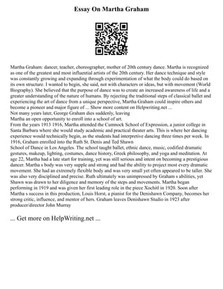 Essay On Martha Graham
Martha Graham: dancer, teacher, choreographer, mother of 20th century dance. Martha is recognized
as one of the greatest and most influential artists of the 20th century. Her dance technique and style
was constantly growing and expanding through experimentation of what the body could do based on
its own structure. I wanted to begin, she said, not with characters or ideas, but with movement (World
Biography). She believed that the purpose of dance was to create an increased awareness of life and a
greater understanding of the nature of humans. By rejecting the traditional steps of classical ballet and
experiencing the art of dance from a unique perspective, Martha Graham could inspire others and
become a pioneer and major figure of ... Show more content on Helpwriting.net ...
Not many years later, George Graham dies suddenly, leaving
Martha an open opportunity to enroll into a school of art.
From the years 1913 1916, Martha attended the Cumnock School of Expression, a junior college in
Santa Barbara where she would study academic and practical theater arts. This is where her dancing
experience would technically begin, as the students had interpretive dancing three times per week. In
1916, Graham enrolled into the Ruth St. Denis and Ted Shawn
School of Dance in Los Angeles. The school taught ballet, ethnic dance, music, codified dramatic
gestures, makeup, lighting, costumes, dance history, Greek philosophy, and yoga and meditation. At
age 22, Martha had a late start for training, yet was still serious and intent on becoming a prestigious
dancer. Martha s body was very supple and strong and had the ability to project most every dramatic
movement. She had an extremely flexible body and was very small yet often appeared to be taller. She
was also very disciplined and precise. Ruth ultimately was unimpressed by Graham s abilities, yet
Shawn was drawn to her diligence and memory of the steps and movements. Martha began
performing in 1919 and was given her first leading role in the piece Xochitl in 1920. Soon after
Martha s success in this production, Louis Horst, a pianist for the Denishawn Company, becomes her
strong critic, influence, and mentor of hers. Graham leaves Denishawn Studio in 1923 after
producer/director John Murray
... Get more on HelpWriting.net ...
 