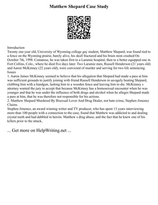 Matthew Shepard Case Study
Introduction
Twenty one year old, University of Wyoming college gay student, Matthew Shepard, was found tied to
a fence on the Wyoming prairie, barely alive, his skull fractured and his brain stem crushed On
October 7th, 1998. Comatose, he was taken first to a Laramie hospital, then to a better equipped one in
Fort Collins, Colo., where he died five days later. Two Laramie men, Russell Henderson (21 years old)
and Aaron McKinney (22 years old), were convicted of murder and serving for two life sentencing.
Issues
1. Aaron James McKinney seemed to believe that his allegation that Shepard had made a pass at him
was sufficient grounds to justify joining with friend Russell Henderson in savagely beating Shepard,
clubbing him with a handgun, lashing him to a wooden fence and leaving him to die. McKinney s
attorney wanted the jury to accept that because McKinney has a homosexual encounter when he was
younger and that he was under the influence of both drugs and alcohol when he alleges Shepard made
a pass at him, that he was therefore not responsible for his actions.
2. Matthew Shepard Murdered By Bisexual Lover And Drug Dealer, not hate crime, Stephen Jimenez
Claims.
Stephen Jimenez, an award winning writer and TV producer, who has spent 13 years interviewing
more than 100 people with a connection to the case, found that Matthew was addicted to and dealing
crystal meth and had dabbled in heroin. Matthew s drug abuse, and the fact that he knew one of his
killers prior to the attack,
... Get more on HelpWriting.net ...
 
