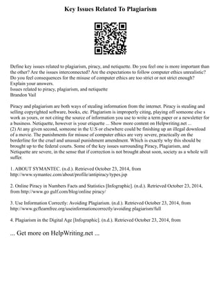 Key Issues Related To Plagiarism
Define key issues related to plagiarism, piracy, and netiquette. Do you feel one is more important than
the other? Are the issues interconnected? Are the expectations to follow computer ethics unrealistic?
Do you feel consequences for the misuse of computer ethics are too strict or not strict enough?
Explain your answers.
Issues related to piracy, plagiarism, and netiquette
Brandon Vail
Piracy and plagiarism are both ways of stealing information from the internet. Piracy is stealing and
selling copyrighted software, books, etc. Plagiarism is improperly citing, playing off someone else s
work as yours, or not citing the source of information you use to write a term paper or a newsletter for
a business. Netiquette, however is your etiquette ... Show more content on Helpwriting.net ...
(2) At any given second, someone in the U.S or elsewhere could be finishing up an illegal download
of a movie. The punishments for misuse of computer ethics are very severe, practically on the
borderline for the cruel and unusual punishment amendment. Which is exactly why this should be
brought up to the federal courts. Some of the key issues surrounding Piracy, Plagiarism, and
Netiquette are severe, in the sense that if correction is not brought about soon, society as a whole will
suffer.
1. ABOUT SYMANTEC. (n.d.). Retrieved October 23, 2014, from
http://www.symantec.com/about/profile/antipiracy/types.jsp
2. Online Piracy in Numbers Facts and Statistics [Infographic]. (n.d.). Retrieved October 23, 2014,
from http://www.go gulf.com/blog/online piracy/
3. Use Information Correctly: Avoiding Plagiarism. (n.d.). Retrieved October 23, 2014, from
http://www.gcflearnfree.org/useinformationcorrectly/avoiding plagiarism/full
4. Plagiarism in the Digital Age [Infographic]. (n.d.). Retrieved October 23, 2014, from
... Get more on HelpWriting.net ...
 