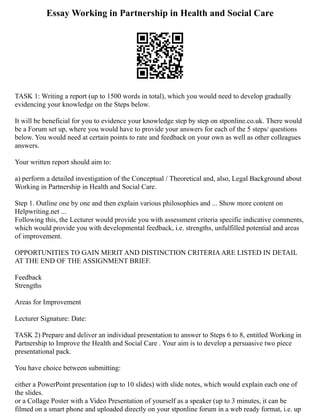 Essay Working in Partnership in Health and Social Care
TASK 1: Writing a report (up to 1500 words in total), which you would need to develop gradually
evidencing your knowledge on the Steps below.
It will be beneficial for you to evidence your knowledge step by step on stponline.co.uk. There would
be a Forum set up, where you would have to provide your answers for each of the 5 steps/ questions
below. You would need at certain points to rate and feedback on your own as well as other colleagues
answers.
Your written report should aim to:
a) perform a detailed investigation of the Conceptual / Theoretical and, also, Legal Background about
Working in Partnership in Health and Social Care.
Step 1. Outline one by one and then explain various philosophies and ... Show more content on
Helpwriting.net ...
Following this, the Lecturer would provide you with assessment criteria specific indicative comments,
which would provide you with developmental feedback, i.e. strengths, unfulfilled potential and areas
of improvement.
OPPORTUNITIES TO GAIN MERIT AND DISTINCTION CRITERIAARE LISTED IN DETAIL
AT THE END OF THE ASSIGNMENT BRIEF.
Feedback
Strengths
Areas for Improvement
Lecturer Signature: Date:
TASK 2) Prepare and deliver an individual presentation to answer to Steps 6 to 8, entitled Working in
Partnership to Improve the Health and Social Care . Your aim is to develop a persuasive two piece
presentational pack.
You have choice between submitting:
either a PowerPoint presentation (up to 10 slides) with slide notes, which would explain each one of
the slides.
or a Collage Poster with a Video Presentation of yourself as a speaker (up to 3 minutes, it can be
filmed on a smart phone and uploaded directly on your stponline forum in a web ready format, i.e. up
 