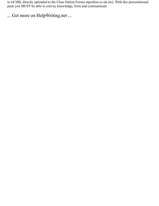 to 64 MB, directly uploaded to the Class Online Forum stponline.co.uk etc). With this presentational
pack you MUST be able to convey knowledge, form and communicate
... Get more on HelpWriting.net ...
 