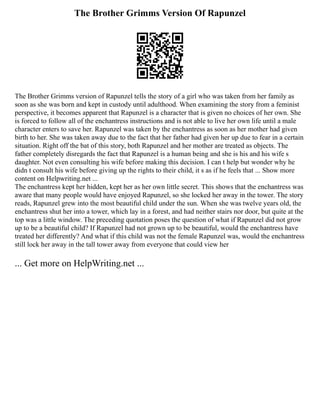 The Brother Grimms Version Of Rapunzel
The Brother Grimms version of Rapunzel tells the story of a girl who was taken from her family as
soon as she was born and kept in custody until adulthood. When examining the story from a feminist
perspective, it becomes apparent that Rapunzel is a character that is given no choices of her own. She
is forced to follow all of the enchantress instructions and is not able to live her own life until a male
character enters to save her. Rapunzel was taken by the enchantress as soon as her mother had given
birth to her. She was taken away due to the fact that her father had given her up due to fear in a certain
situation. Right off the bat of this story, both Rapunzel and her mother are treated as objects. The
father completely disregards the fact that Rapunzel is a human being and she is his and his wife s
daughter. Not even consulting his wife before making this decision. I can t help but wonder why he
didn t consult his wife before giving up the rights to their child, it s as if he feels that ... Show more
content on Helpwriting.net ...
The enchantress kept her hidden, kept her as her own little secret. This shows that the enchantress was
aware that many people would have enjoyed Rapunzel, so she locked her away in the tower. The story
reads, Rapunzel grew into the most beautiful child under the sun. When she was twelve years old, the
enchantress shut her into a tower, which lay in a forest, and had neither stairs nor door, but quite at the
top was a little window. The preceding quotation poses the question of what if Rapunzel did not grow
up to be a beautiful child? If Rapunzel had not grown up to be beautiful, would the enchantress have
treated her differently? And what if this child was not the female Rapunzel was, would the enchantress
still lock her away in the tall tower away from everyone that could view her
... Get more on HelpWriting.net ...
 