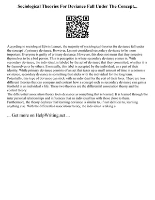 Sociological Theories For Deviance Fall Under The Concept...
According to sociologist Edwin Lemert, the majority of sociological theories for deviance fall under
the concept of primary deviance. However, Lemert considered secondary deviance to be more
important. Everyone is guilty of primary deviance. However, this does not mean that they perceive
themselves to be a bad person. This is perception is where secondary deviance comes in. With
secondary deviance, the individual, is labeled by the act of deviance that they committed, whether it is
by themselves or by others. Eventually, this label is accepted by the individual, as a part of their
identity. While primary deviance consists of an act that takes up a small amount of time in a person s
existence, secondary deviance is something that sticks with the individual for the long term.
Potentially, this type of deviance can stick with an individual for the rest of their lives. There are two
different theories that can compare and contrast how a concept such as secondary deviance can gain a
foothold in an individual s life. These two theories are the differential association theory and the
control theory.
The differential association theory touts deviance as something that is learned. It is learned through the
inter personal relationships and influences that an individual has with those close to them.
Furthermore, the theory declares that learning deviance is similar to, if not identical to, learning
anything else. With the differential association theory, the individual is taking a
... Get more on HelpWriting.net ...
 