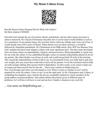 My Home Culture Essay
Has My Home Culture Prepared Me for Work Life Culture?
By Drew Jenkins U5880443
Powerful tools include the use of coercion, threats, punishment, and any other means necessary to
achieve teamwork. Dr. Clayton Christiansen describes how it can be used to mold children as well as
in a corporation. In my parents house, this was their choice when my siblings and I were out of line. It
would usually start with a series of threats. When threats were not taken seriously, it would be
followed by immediate punishment. Dr. Christiansen in his HBR article, How Will You Measure Your
Life? explains that these tools shaped a culture with some significant traits. The three traits developed
from my home culture are dependability, integrity, and perseverance. Being dependable is a great trait
for my work life culture. It was established through a series of constant responsibility placed on me by
my parents. My eldest brother was always at work, and would not get back till early in the morning.
This caused the responsibilities of him to fall to me. In a household of nine you really had to pull your
own weight, plus any excess that could relieve stress off my parents. It was the consistent need to help
out with younger siblings that caused a birth of dependence. In other words, every action I made was
no longer just about myself, but for also the ... Show more content on Helpwriting.net ...
Now even though some traits were developed as well. When it comes to whether or not I will be
prepared for work life culture. I have to say I m on the right track. As Dr. Christiansen said, Culture, in
compelling but unspoken ways, dictates the proven, acceptable methods by which members of the
group address recurrent problems. And culture defines the priority given to different types of
problems. So I will have will have to wait and see how I handle a situation in my work life
... Get more on HelpWriting.net ...
 