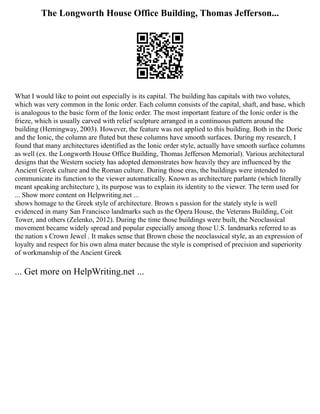 The Longworth House Office Building, Thomas Jefferson...
What I would like to point out especially is its capital. The building has capitals with two volutes,
which was very common in the Ionic order. Each column consists of the capital, shaft, and base, which
is analogous to the basic form of the Ionic order. The most important feature of the Ionic order is the
frieze, which is usually carved with relief sculpture arranged in a continuous pattern around the
building (Hemingway, 2003). However, the feature was not applied to this building. Both in the Doric
and the Ionic, the column are fluted but these columns have smooth surfaces. During my research, I
found that many architectures identified as the Ionic order style, actually have smooth surface columns
as well (ex. the Longworth House Office Building, Thomas Jefferson Memorial). Various architectural
designs that the Western society has adopted demonstrates how heavily they are influenced by the
Ancient Greek culture and the Roman culture. During those eras, the buildings were intended to
communicate its function to the viewer automatically. Known as architecture parlante (which literally
meant speaking architecture ), its purpose was to explain its identity to the viewer. The term used for
... Show more content on Helpwriting.net ...
shows homage to the Greek style of architecture. Brown s passion for the stately style is well
evidenced in many San Francisco landmarks such as the Opera House, the Veterans Building, Coit
Tower, and others (Zelenko, 2012). During the time those buildings were built, the Neoclassical
movement became widely spread and popular especially among those U.S. landmarks referred to as
the nation s Crown Jewel . It makes sense that Brown chose the neoclassical style, as an expression of
loyalty and respect for his own alma mater because the style is comprised of precision and superiority
of workmanship of the Ancient Greek
... Get more on HelpWriting.net ...
 