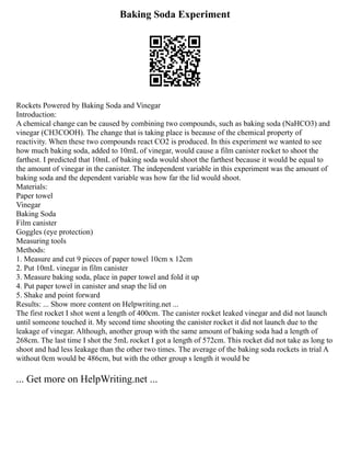 Baking Soda Experiment
Rockets Powered by Baking Soda and Vinegar
Introduction:
A chemical change can be caused by combining two compounds, such as baking soda (NaHCO3) and
vinegar (CH3COOH). The change that is taking place is because of the chemical property of
reactivity. When these two compounds react CO2 is produced. In this experiment we wanted to see
how much baking soda, added to 10mL of vinegar, would cause a film canister rocket to shoot the
farthest. I predicted that 10mL of baking soda would shoot the farthest because it would be equal to
the amount of vinegar in the canister. The independent variable in this experiment was the amount of
baking soda and the dependent variable was how far the lid would shoot.
Materials:
Paper towel
Vinegar
Baking Soda
Film canister
Goggles (eye protection)
Measuring tools
Methods:
1. Measure and cut 9 pieces of paper towel 10cm x 12cm
2. Put 10mL vinegar in film canister
3. Measure baking soda, place in paper towel and fold it up
4. Put paper towel in canister and snap the lid on
5. Shake and point forward
Results: ... Show more content on Helpwriting.net ...
The first rocket I shot went a length of 400cm. The canister rocket leaked vinegar and did not launch
until someone touched it. My second time shooting the canister rocket it did not launch due to the
leakage of vinegar. Although, another group with the same amount of baking soda had a length of
268cm. The last time I shot the 5mL rocket I got a length of 572cm. This rocket did not take as long to
shoot and had less leakage than the other two times. The average of the baking soda rockets in trial A
without 0cm would be 486cm, but with the other group s length it would be
... Get more on HelpWriting.net ...
 