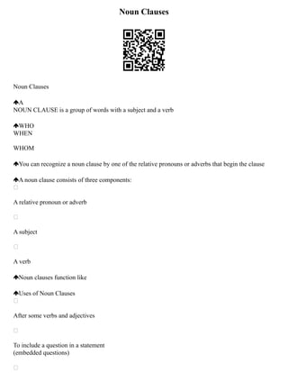 Noun Clauses
Noun Clauses
A
NOUN CLAUSE is a group of words with a subject and a verb
WHO
WHEN
WHOM
You can recognize a noun clause by one of the relative pronouns or adverbs that begin the clause
A noun clause consists of three components:

A relative pronoun or adverb

A subject

A verb
Noun clauses function like
Uses of Noun Clauses

After some verbs and adjectives

To include a question in a statement
(embedded questions)

 