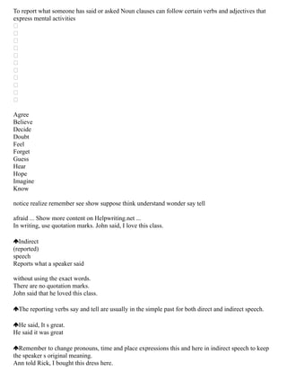 To report what someone has said or asked Noun clauses can follow certain verbs and adjectives that
express mental activities











Agree
Believe
Decide
Doubt
Feel
Forget
Guess
Hear
Hope
Imagine
Know
notice realize remember see show suppose think understand wonder say tell
afraid ... Show more content on Helpwriting.net ...
In writing, use quotation marks. John said, I love this class.
Indirect
(reported)
speech
Reports what a speaker said
without using the exact words.
There are no quotation marks.
John said that he loved this class.
The reporting verbs say and tell are usually in the simple past for both direct and indirect speech.
He said, It s great.
He said it was great
Remember to change pronouns, time and place expressions this and here in indirect speech to keep
the speaker s original meaning.
Ann told Rick, I bought this dress here.
 