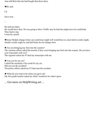 Ann told Rick that she had bought that dress there.
He said:
I ll
leave now.

He told me (that)
He would leave then. He was going to drive Traffic may be bad she might move he could help
They had to stay
I must be careful
Some Modals change forms can could may might will would have to, must had to could, might,
should, would, ought to, and had better do not change form
Are you bringing any fruit into the country?
The customs officer asked the tourists if they were bringing any fruit into the country. Do you have
your transcripts with you?
The registrar asked me if I had my transcripts with me.
Can you fix my car?
I asked the mechanic if he could fix my car.
Did you see the accident?
The police officer asked me if I had seen the accident.
What do you want to be when you grow up?
My first grade teacher asked me what I wanted to be when I grew
... Get more on HelpWriting.net ...
 