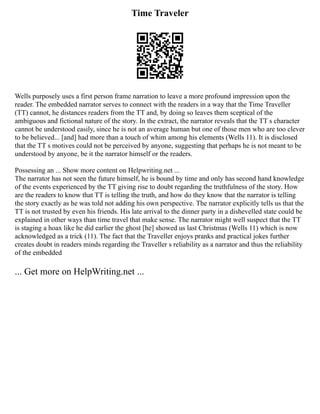 Time Traveler
Wells purposely uses a first person frame narration to leave a more profound impression upon the
reader. The embedded narrator serves to connect with the readers in a way that the Time Traveller
(TT) cannot, he distances readers from the TT and, by doing so leaves them sceptical of the
ambiguous and fictional nature of the story. In the extract, the narrator reveals that the TT s character
cannot be understood easily, since he is not an average human but one of those men who are too clever
to be believed... [and] had more than a touch of whim among his elements (Wells 11). It is disclosed
that the TT s motives could not be perceived by anyone, suggesting that perhaps he is not meant to be
understood by anyone, be it the narrator himself or the readers.
Possessing an ... Show more content on Helpwriting.net ...
The narrator has not seen the future himself, he is bound by time and only has second hand knowledge
of the events experienced by the TT giving rise to doubt regarding the truthfulness of the story. How
are the readers to know that TT is telling the truth, and how do they know that the narrator is telling
the story exactly as he was told not adding his own perspective. The narrator explicitly tells us that the
TT is not trusted by even his friends. His late arrival to the dinner party in a dishevelled state could be
explained in other ways than time travel that make sense. The narrator might well suspect that the TT
is staging a hoax like he did earlier the ghost [he] showed us last Christmas (Wells 11) which is now
acknowledged as a trick (11). The fact that the Traveller enjoys pranks and practical jokes further
creates doubt in readers minds regarding the Traveller s reliability as a narrator and thus the reliability
of the embedded
... Get more on HelpWriting.net ...
 