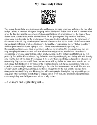 My Hero Is My Father
This image shows that a hero is someone of great honor; a hero can be anyone as long as they do what
is right. A hero is someone with great integrity and will help their fellow man. A hero is someone who
saves the day; they are the ones who work to ensure that their life s work improves the lives of those
around them. A hero is the person who sacrifices for the greater good; they sacrifice their lives,
money, and time to make for the greater good. They sacrifice themselves to cause the betterment of
circumstances for all. My hero is my dad, because of the sacrifices he has made. His influence upon
me has developed into a great need to improve the quality of lives around me. My father is an EMT
and has spent countless hours, trying to save ... Show more content on Helpwriting.net ...
His strength and knowledge have saved others and even my own life. My own experience was not
very terrifying due to the fact that he knew what was wrong with me, my diabetes caused me to
experience a low blood sugar to the point of nearly passing out. My father was able to help me feel
perfectly fine within fifteen minutes. My father is a man of great integrity and ability who will literally
give you the shirt off his back if you needed it. He is why I am alive today and countless others in our
community. My experience with these characteristics with my father are more unnoticeable, but one
such image that stands out in my mind, is the countless trauma calls he has taken me on. One such
experience was the night, a man, broke his leg to the point that it was next to his head. The man was
severely drunk and kept trying to leave, my father struggled with the man until he calmed down
enough that they could help him. He struggled with many people that night,trying to provide proper
care, even while the man s friends tried to impede him at every turn. His effort in helping that man,
even though they were belligerent and idiotic is why he is a
... Get more on HelpWriting.net ...
 