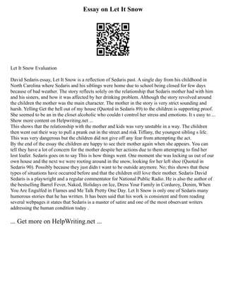 Essay on Let It Snow
Let It Snow Evaluation
David Sedaris essay, Let It Snow is a reflection of Sedaris past. A single day from his childhood in
North Carolina where Sedaris and his siblings were home due to school being closed for few days
because of bad weather. The story reflects solely on the relationship that Sedaris mother had with him
and his sisters, and how it was affected by her drinking problem. Although the story revolved around
the children the mother was the main character. The mother in the story is very strict sounding and
harsh. Yelling Get the hell out of my house (Quoted in Sedaris 89) to the children is supporting proof.
She seemed to be an in the closet alcoholic who couldn t control her stress and emotions. It s easy to ...
Show more content on Helpwriting.net ...
This shows that the relationship with the mother and kids was very unstable in a way. The children
then went out their way to pull a prank out in the street and risk Tiffany, the youngest sibling s life.
This was very dangerous but the children did not give off any fear from attempting the act.
By the end of the essay the children are happy to see their mother again when she appears. You can
tell they have a lot of concern for the mother despite her actions due to them attempting to find her
lost loafer. Sedaris goes on to say This is how things went. One moment she was locking us out of our
own house and the next we were rooting around in the snow, looking for her left shoe (Quoted in
Sedaris 90). Possibly because they just didn t want to be outside anymore. No; this shows that these
types of situations have occurred before and that the children still love their mother. Sedaris David
Sedaris is a playwright and a regular commentator for National Public Radio. He is also the author of
the bestselling Barrel Fever, Naked, Holidays on Ice, Dress Your Family in Corduroy, Denim, When
You Are Engulfed in Flames and Me Talk Pretty One Day. Let It Snow is only one of Sedaris many
humorous stories that he has written. It has been said that his work is consistent and from reading
several webpages it states that Sedaris is a master of satire and one of the most observant writers
addressing the human condition today .
... Get more on HelpWriting.net ...
 