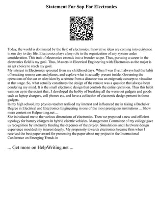 Statement For Sop For Electronics
Today, the world is dominated by the field of electronics. Innovative ideas are coming into existence
in our day to day life. Electronics plays a key role in the organization of any system under
consideration. This trait of electronics extends into a broader scope. Thus, pursuing a career in the
electronics field is my goal. Thus, Masters in Electrical Engineering with Electronics as the major is
an apt choice to reach my goal.
My interest in Electronics sprouted from my childhood days. When I was five, I always had the habit
of breaking remote cars and planes, and explore what is actually present inside. Governing the
operations of the car or television by a remote from a distance was an enigmatic concept to visualize
at that stage. So, what actually constitutes the design of the remote was a question that always been
pondering my mind. It is the small electronic design that controls the entire operation. Thus this habit
went on up to the extent that , I developed the hobby of breaking all the worn out gadgets and goods
such as laptop chargers, cell phones etc. and have a collection of electronic design present in those
gadgets.
In my high school, my physics teacher realised my interest and influenced me in taking a Bachelor
Degree in Electrical and Electronics Engineering in one of the most prestigious institutions ... Show
more content on Helpwriting.net ...
She introduced me to the various dimensions of electronics. Then we proposed a new and efficient
topology for battery chargers in hybrid electric vehicles. Management Committee of my college gave
us recognition by internally funding the expenses of the project. Simulations and Hardware design
experience moulded my interest deeply. My propensity towards electronics became firm when I
received the best paper award for presenting the paper about my project in the International
Conference on Emerging Trends in
... Get more on HelpWriting.net ...
 