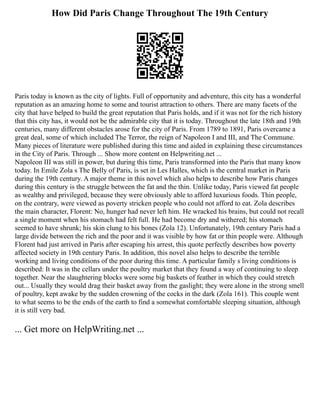 How Did Paris Change Throughout The 19th Century
Paris today is known as the city of lights. Full of opportunity and adventure, this city has a wonderful
reputation as an amazing home to some and tourist attraction to others. There are many facets of the
city that have helped to build the great reputation that Paris holds, and if it was not for the rich history
that this city has, it would not be the admirable city that it is today. Throughout the late 18th and 19th
centuries, many different obstacles arose for the city of Paris. From 1789 to 1891, Paris overcame a
great deal, some of which included The Terror, the reign of Napoleon I and III, and The Commune.
Many pieces of literature were published during this time and aided in explaining these circumstances
in the City of Paris. Through ... Show more content on Helpwriting.net ...
Napoleon III was still in power, but during this time, Paris transformed into the Paris that many know
today. In Emile Zola s The Belly of Paris, is set in Les Halles, which is the central market in Paris
during the 19th century. A major theme in this novel which also helps to describe how Paris changes
during this century is the struggle between the fat and the thin. Unlike today, Paris viewed fat people
as wealthy and privileged, because they were obviously able to afford luxurious foods. Thin people,
on the contrary, were viewed as poverty stricken people who could not afford to eat. Zola describes
the main character, Florent: No, hunger had never left him. He wracked his brains, but could not recall
a single moment when his stomach had felt full. He had become dry and withered; his stomach
seemed to have shrunk; his skin clung to his bones (Zola 12). Unfortunately, 19th century Paris had a
large divide between the rich and the poor and it was visible by how fat or thin people were. Although
Florent had just arrived in Paris after escaping his arrest, this quote perfectly describes how poverty
affected society in 19th century Paris. In addition, this novel also helps to describe the terrible
working and living conditions of the poor during this time. A particular family s living conditions is
described: It was in the cellars under the poultry market that they found a way of continuing to sleep
together. Near the slaughtering blocks were some big baskets of feather in which they could stretch
out... Usually they would drag their basket away from the gaslight; they were alone in the strong smell
of poultry, kept awake by the sudden crowning of the cocks in the dark (Zola 161). This couple went
to what seems to be the ends of the earth to find a somewhat comfortable sleeping situation, although
it is still very bad.
... Get more on HelpWriting.net ...
 