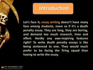 Introduction
Let’s face it; essay writing doesn’t have many
fans among students, more so if it’s a death
penalty essay. They are long, they are boring,
and demand too much research, time and
effort. Hardly any awe-inspiring features
right? To write death penalty essays is like
being sentenced to one. They would much
prefer to be facing the firing squad than
having to write the essay.
 