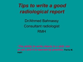 Tips to write a good
 radiological report
        Dr/Ahmed Bahnassy
        Consultant radiologist
                RMH


•The ability to write clearly is a skill, not
an art, and it is learned by practice. Ferris M.
Hall1
 