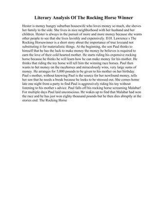 Literary Analysis Of The Rocking Horse Winner
Hester is money hungry suburban housewife who loves money so much, she shoves
her family to the side. She lives in nice neighborhood with her husband and her
children. Hester is always in the pursuit of more and more money because she wants
other people to see that she lives lavishly and expensively. D.H. Lawrence s The
Rocking Horsewinner is a short story about the importance of true loveand not
substituting it for materialistic things. At the beginning, the son Paul thinks to
himself that he has the luck to make money the money he believes is required to
earn the love of their cold hearted mother. He starts riding his expensive rocking
horse because he thinks he will learn how he can make money for his mother. He
thinks that riding the toy horse will tell him the winning race horses. Paul then
wants to bet money on the racehorses and miraculously wins, very large sums of
money. He arranges for 5,000 pounds to be given to his mother on her birthday.
Paul s mother, without knowing Paul is the source for her newfound money, tells
her son that he needs a break because he looks to be stressed out. She comes home
late one night from a party to find Paul is aggressively riding his toy without
listening to his mother s advice. Paul falls off his rocking horse screaming Malabar!
For multiple days Paul laid unconscious. He wakes up to find that Malabar had won
the race and he has just won eighty thousand pounds but he then dies abruptly at the
stories end. The Rocking Horse
 