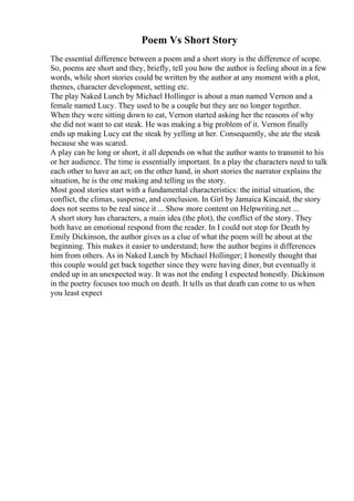 Poem Vs Short Story
The essential difference between a poem and a short story is the difference of scope.
So, poems are short and they, briefly, tell you how the author is feeling about in a few
words, while short stories could be written by the author at any moment with a plot,
themes, character development, setting etc.
The play Naked Lunch by Michael Hollinger is about a man named Vernon and a
female named Lucy. They used to be a couple but they are no longer together.
When they were sitting down to eat, Vernon started asking her the reasons of why
she did not want to eat steak. He was making a big problem of it. Vernon finally
ends up making Lucy eat the steak by yelling at her. Consequently, she ate the steak
because she was scared.
A play can be long or short, it all depends on what the author wants to transmit to his
or her audience. The time is essentially important. In a play the characters need to talk
each other to have an act; on the other hand, in short stories the narrator explains the
situation, he is the one making and telling us the story.
Most good stories start with a fundamental characteristics: the initial situation, the
conflict, the climax, suspense, and conclusion. In Girl by Jamaica Kincaid, the story
does not seems to be real since it ... Show more content on Helpwriting.net ...
A short story has characters, a main idea (the plot), the conflict of the story. They
both have an emotional respond from the reader. In I could not stop for Death by
Emily Dickinson, the author gives us a clue of what the poem will be about at the
beginning. This makes it easier to understand; how the author begins it differences
him from others. As in Naked Lunch by Michael Hollinger; I honestly thought that
this couple would get back together since they were having diner, but eventually it
ended up in an unexpected way. It was not the ending I expected honestly. Dickinson
in the poetry focuses too much on death. It tells us that death can come to us when
you least expect
 