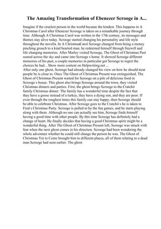The Amazing Transformation of Ebenezer Scrooge in A...
Imagine if the cruelest person in the world became the kindest. This happens in A
Christmas Carol after Ebenezer Scrooge is taken on a remarkable journey through
time. Although A Christmas Carol was written in the 17th century, its messages and
themes stay alive today. Scrooge started changing his personality and life style
throughout the novella. In A ChristmasCarol Scrooge changed from being a money
pinching grouch to a kind hearted man, he redeemed himself through freewill and
life changing memories. After Marley visited Scrooge, The Ghost of Christmas Past
soared across the sky and came into Scrooge s home. It showed Scrooge different
memories of his past, a couple memories in particular got Scrooge to regret the
choices he had... Show more content on Helpwriting.net ...
After only one ghost, Scrooge had already changed his view on how he should treat
people he is close to. Once The Ghost of Christmas Present was extinguished, The
Ghost of Christmas Present waited for Scrooge on a pile of delicious food in
Scrooge s house. This ghost also brings Scrooge around the town, they visited
Christmas dinners and parties. First, the ghost brings Scrooge to the Cratchit
family Christmas dinner. The family has a wonderful time despite the fact that
they have a goose instead of a turkey, they have a dying son, and they are poor. If
even through the roughest times this family can stay happy, then Scrooge should
be able to celebrate Christmas. After Scrooge goes to the Cratchit s he is taken to
Fred s Christmas Party. Scrooge is pulled in by the fun games, and he starts playing
along with them. Although no one can actually see him, Scrooge finds himself
having a good time with other people. By this time Scrooge has definitely had a
change of heart. He finally decides that having a good Christmas spirit might be a
wonderful thing. After The Ghost of Christmas Present left, Scrooge was struck with
fear when the next ghost comes in his direction. Scrooge had been wondering the
whole adventure whether he could still change the person he was. The Ghost of
Christmas Yet to Come brought him to different places, all of them relating to a dead
man Scrooge had seen earlier. The ghost
 