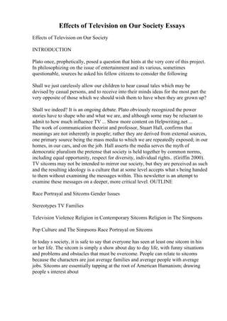Effects of Television on Our Society Essays
Effects of Television on Our Society
INTRODUCTION
Plato once, prophetically, posed a question that hints at the very core of this project.
In philosophizing on the issue of entertainment and its various, sometimes
questionable, sources he asked his fellow citizens to consider the following
Shall we just carelessly allow our children to hear casual tales which may be
devised by casual persons, and to receive into their minds ideas for the most part the
very opposite of those which we should wish them to have when they are grown up?
Shall we indeed? It is an ongoing debate. Plato obviously recognized the power
stories have to shape who and what we are, and although some may be reluctant to
admit to how much influence TV ... Show more content on Helpwriting.net ...
The work of communication theorist and professor, Stuart Hall, confirms that
meanings are not inherently in people; rather they are derived from external sources,
one primary source being the mass media to which we are repeatedly exposed; in our
homes, in our cars, and on the job. Hall asserts the media serves the myth of
democratic pluralism the pretense that society is held together by common norms,
including equal opportunity, respect for diversity, individual rights.. (Griffin 2000).
TV sitcoms may not be intended to mirror our society, but they are perceived as such
and the resulting ideology is a culture that at some level accepts what s being handed
to them without examining the messages within. This newsletter is an attempt to
examine these messages on a deeper, more critical level. OUTLINE
Race Portrayal and Sitcoms Gender Issues
Stereotypes TV Families
Television Violence Religion in Contemporary Sitcoms Religion in The Simpsons
Pop Culture and The Simpsons Race Portrayal on Sitcoms
In today s society, it is safe to say that everyone has seen at least one sitcom in his
or her life. The sitcom is simply a show about day to day life, with funny situations
and problems and obstacles that must be overcome. People can relate to sitcoms
because the characters are just average families and average people with average
jobs. Sitcoms are essentially tapping at the root of American Humanism; drawing
people s interest about
 