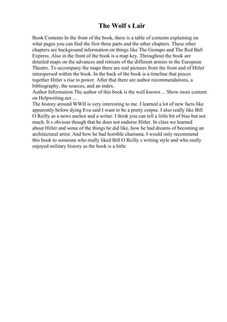 The Wolf s Lair
Book Contents In the front of the book, there is a table of contents explaining on
what pages you can find the first three parts and the other chapters. These other
chapters are background information on things like The Gestapo and The Red Ball
Express. Also in the front of the book is a map key. Throughout the book are
detailed maps on the advances and retreats of the different armies in the European
Theatre. To accompany the maps there are real pictures from the front and of Hitler
interspersed within the book. In the back of the book is a timeline that pieces
together Hitler s rise to power. After that there are author recommendations, a
bibliography, the sources, and an index.
Author Information The author of this book is the well known ... Show more content
on Helpwriting.net ...
The history around WWII is very interesting to me. I learned a lot of new facts like
apparently before dying Eva said I want to be a pretty corpse. I also really like Bill
O Reilly as a news anchor and a writer. I think you can tell a little bit of bias but not
much. It s obvious though that he does not endorse Hitler. In class we learned
about Hitler and some of the things he did like, how he had dreams of becoming an
architectural artist. And how he had horrible charisma. I would only recommend
this book to someone who really liked Bill O Reilly s writing style and who really
enjoyed military history as the book is a little
 
