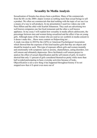 Sexuality In Media Analysis
Sexualization of females has always been a problem. Many of the commercials
from the 60 s to the 2000 s depict women as nothing more than sexual beings to sell
a product. We often see commercials that deal nothing with the topic of sex use it as
a means of a way to sell products. In my presentation I used two videos one with
Paris HIlton and the other with Scarlett Johannson. They each are advertising two
well known companies one fast food restaurant and the other a well known
appliance. In my essay I will explain how sexuality in media affects adolescents, the
percentage between men and women being sexualized and the affect it has on young
girls. Although many of the women who are used as sex symbols in media consent to
it doesn t make this... Show more content on Helpwriting.net ...
A study was done in 2010 by the (APA) or American Psychological Association
which showed that the exposure of this kind teaches girls that they are objects and
should be treated as such. This type of exposure affects girls and women mentally
and emotionally with symptoms such as anxiety, shamefulness, eating disorders, low
self esteem and ultimately depression. Dove facilitated a self esteem project to
analyze the effect of sexual objectification and the self esteem of girls. In result it
showed that only 11 percent of girls considered themselves pretty while more than
half avoided participating in basic everyday activities because of looks.
Objectification is not a new thing it has happened throughout history if its not
stopped now then it ll spiral even more out of
 