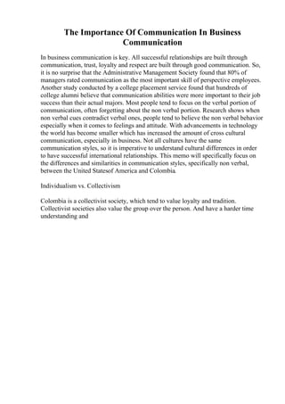The Importance Of Communication In Business
Communication
In business communication is key. All successful relationships are built through
communication, trust, loyalty and respect are built through good communication. So,
it is no surprise that the Administrative Management Society found that 80% of
managers rated communication as the most important skill of perspective employees.
Another study conducted by a college placement service found that hundreds of
college alumni believe that communication abilities were more important to their job
success than their actual majors. Most people tend to focus on the verbal portion of
communication, often forgetting about the non verbal portion. Research shows when
non verbal cues contradict verbal ones, people tend to believe the non verbal behavior
especially when it comes to feelings and attitude. With advancements in technology
the world has become smaller which has increased the amount of cross cultural
communication, especially in business. Not all cultures have the same
communication styles, so it is imperative to understand cultural differences in order
to have successful international relationships. This memo will specifically focus on
the differences and similarities in communication styles, specifically non verbal,
between the United Statesof America and Colombia.
Individualism vs. Collectivism
Colombia is a collectivist society, which tend to value loyalty and tradition.
Collectivist societies also value the group over the person. And have a harder time
understanding and
 