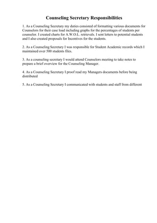Counseling Secretary Responsibilities
1. As a Counseling Secretary my duties consisted of formatting various documents for
Counselors for their case load including graphs for the percentages of students per
counselor. I created charts for A.W.O.L. retrievals. I sent letters to potential students
and I also created proposals for Incentives for the students.
2. As a Counseling Secretary I was responsible for Student Academic records which I
maintained over 500 students files.
3. As a counseling secretary I would attend Counselors meeting to take notes to
prepare a brief overview for the Counseling Manager.
4. As a Counseling Secretary I proof read my Managers documents before being
distributed
5. As a Counseling Secretary I communicated with students and staff from different
 