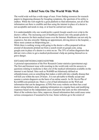 A Brief Note On The World Wide Web
The world wide web has a wide range of uses. From finding resources for research
papers to diagnosing diseases by Googling symptoms, the spectrum of its utility is
endless. While the web might be a great platform to find information, not all of the
information out there is credible and thus using the internet in place of a doctor is
not acceptable and needs to stop, or at least be carried out warily.
It is understandable why one would prefer a quick Google search over a trip to the
doctor s office. The increasing cost of healthcare factors into why people prefer to
look for answers for their medical issues over the Internet. Healthcare can not only be
expensive, but also stressful. Making an appointment, driving down to the hospital, ...
Show more content on Helpwriting.net ...
While there is nothing wrong with going to the doctor s office prepared with an
arsenal of documents printed out from a search result on google.com, using
google.com in place of a doctor is a strict no no. The 35% of online diagnosers that
did not visit a clinic to get a medical professional s help are putting themselves in
grave danger.
ED72A0421D8745288A3AB5214258790B
A pictorial representation of the Pew Research Center statistics (pewinternet.org)
The first and foremost issue with resorting to the world wide web for answers to
questions relating to medicine is that a lot of the medical information available on the
internet is not factual. Sites such as WebMD are hilariously defined on
urbandictionary.com as something that makes a mild cold into a deadly disease that
will kill you within the next 24 hours . It is not advisable to blindly accept and
assume a certain diagnosis on the basis of an online search. As Dr. Kevin Pho of
KevinMD.com pointed out, There s a lot of bad information on the Web and
information that can be dangerous. (CNN) Not every website out there has a real
doctor sitting behind a desk, updating information on a regular basis and modifying
responses based on the independent cases of patients that seek out this information.
Most of the websites have false, unproven, biased information that could cause some
serious consequences if assumed to be true. Some websites go to the extent of
 