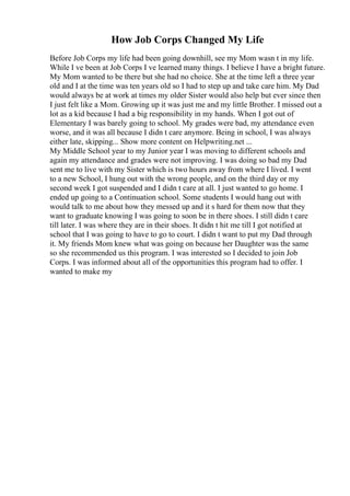 How Job Corps Changed My Life
Before Job Corps my life had been going downhill, see my Mom wasn t in my life.
While I ve been at Job Corps I ve learned many things. I believe I have a bright future.
My Mom wanted to be there but she had no choice. She at the time left a three year
old and I at the time was ten years old so I had to step up and take care him. My Dad
would always be at work at times my older Sister would also help but ever since then
I just felt like a Mom. Growing up it was just me and my little Brother. I missed out a
lot as a kid because I had a big responsibility in my hands. When I got out of
Elementary I was barely going to school. My grades were bad, my attendance even
worse, and it was all because I didn t care anymore. Being in school, I was always
either late, skipping... Show more content on Helpwriting.net ...
My Middle School year to my Junior year I was moving to different schools and
again my attendance and grades were not improving. I was doing so bad my Dad
sent me to live with my Sister which is two hours away from where I lived. I went
to a new School, I hung out with the wrong people, and on the third day or my
second week I got suspended and I didn t care at all. I just wanted to go home. I
ended up going to a Continuation school. Some students I would hang out with
would talk to me about how they messed up and it s hard for them now that they
want to graduate knowing I was going to soon be in there shoes. I still didn t care
till later. I was where they are in their shoes. It didn t hit me till I got notified at
school that I was going to have to go to court. I didn t want to put my Dad through
it. My friends Mom knew what was going on because her Daughter was the same
so she recommended us this program. I was interested so I decided to join Job
Corps. I was informed about all of the opportunities this program had to offer. I
wanted to make my
 