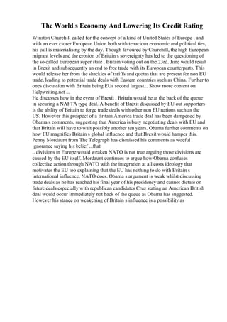 The World s Economy And Lowering Its Credit Rating
Winston Churchill called for the concept of a kind of United States of Europe , and
with an ever closer European Union both with tenacious economic and political ties,
his call is materialising by the day. Though favoured by Churchill, the high European
migrant levels and the erosion of Britain s sovereignty has led to the questioning of
the so called European super state . Britain voting out on the 23rd. June would result
in Brexit and subsequently an end to free trade with its European counterparts. This
would release her from the shackles of tariffs and quotas that are present for non EU
trade, leading to potential trade deals with Eastern countries such as China. Further to
ones discussion with Britain being EUs second largest... Show more content on
Helpwriting.net ...
He discusses how in the event of Brexit , Britain would be at the back of the queue
in securing a NAFTA type deal. A benefit of Brexit discussed by EU out supporters
is the ability of Britain to forge trade deals with other non EU nations such as the
US. However this prospect of a Britain America trade deal has been dampened by
Obama s comments, suggesting that America is busy negotiating deals with EU and
that Britain will have to wait possibly another ten years. Obama further comments on
how EU magnifies Britain s global influence and that Brexit would hamper this.
Penny Mordaunt from The Telegraph has dismissed his comments as woeful
ignorance saying his belief ...that
.. divisions in Europe would weaken NATO is not true arguing those divisions are
caused by the EU itself. Mordaunt continues to argue how Obama confuses
collective action through NATO with the integration at all costs ideology that
motivates the EU too explaining that the EU has nothing to do with Britain s
international influence, NATO does. Obama s argument is weak whilst discussing
trade deals as he has reached his final year of his presidency and cannot dictate on
future deals especially with republican candidates Cruz stating an American British
deal would occur immediately not back of the queue as Obama has suggested.
However his stance on weakening of Britain s influence is a possibility as
 