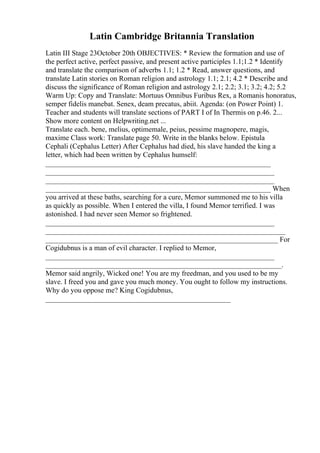 Latin Cambridge Britannia Translation
Latin III Stage 23October 20th OBJECTIVES: * Review the formation and use of
the perfect active, perfect passive, and present active participles 1.1;1.2 * Identify
and translate the comparison of adverbs 1.1; 1.2 * Read, answer questions, and
translate Latin stories on Roman religion and astrology 1.1; 2.1; 4.2 * Describe and
discuss the significance of Roman religion and astrology 2.1; 2.2; 3.1; 3.2; 4.2; 5.2
Warm Up: Copy and Translate: Mortuus Omnibus Furibus Rex, a Romanis honoratus,
semper fidelis manebat. Senex, deam precatus, abiit. Agenda: (on Power Point) 1.
Teacher and students will translate sections of PART I of In Thermis on p.46. 2.
...
Show more content on Helpwriting.net ...
Translate each. bene, melius, optimemale, peius, pessime magnopere, magis,
maxime Class work: Translate page 50. Write in the blanks below. Epistula
Cephali (Cephalus Letter) After Cephalus had died, his slave handed the king a
letter, which had been written by Cephalus humself:
______________________________________________________________
_______________________________________________________________
_______________________________________________________________
______________________________________________________________ When
you arrived at these baths, searching for a cure, Memor summoned me to his villa
as quickly as possible. When I entered the villa, I found Memor terrified. I was
astonished. I had never seen Memor so frightened.
_______________________________________________________________
__________________________________________________________________
________________________________________________________________ For
Cogidubnus is a man of evil character. I replied to Memor,
_______________________________________________________________
_________________________________________________________________.
Memor said angrily, Wicked one! You are my freedman, and you used to be my
slave. I freed you and gave you much money. You ought to follow my instructions.
Why do you oppose me? King Cogidubnus,
___________________________________________________
 