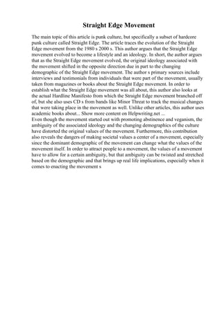 Straight Edge Movement
The main topic of this article is punk culture, but specifically a subset of hardcore
punk culture called Straight Edge. The article traces the evolution of the Straight
Edge movement from the 1980 s 2000 s. This author argues that the Straight Edge
movement evolved to become a lifestyle and an ideology. In short, the author argues
that as the Straight Edge movement evolved, the original ideology associated with
the movement shifted in the opposite direction due in part to the changing
demographic of the Straight Edge movement. The author s primary sources include
interviews and testimonials from individuals that were part of the movement, usually
taken from magazines or books about the Straight Edge movement. In order to
establish what the Straight Edge movement was all about, this author also looks at
the actual Hardline Manifesto from which the Straight Edge movement branched off
of, but she also uses CD s from bands like Minor Threat to track the musical changes
that were taking place in the movement as well. Unlike other articles, this author uses
academic books about... Show more content on Helpwriting.net ...
Even though the movement started out with promoting abstinence and veganism, the
ambiguity of the associated ideology and the changing demographics of the culture
have distorted the original values of the movement. Furthermore, this contribution
also reveals the dangers of making societal values a center of a movement, especially
since the dominant demographic of the movement can change what the values of the
movement itself. In order to attract people to a movement, the values of a movement
have to allow for a certain ambiguity, but that ambiguity can be twisted and stretched
based on the demographic and that brings up real life implications, especially when it
comes to enacting the movement s
 