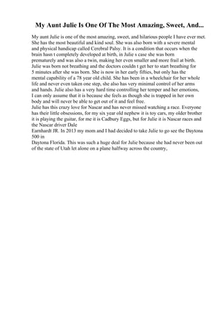My Aunt Julie Is One Of The Most Amazing, Sweet, And...
My aunt Julie is one of the most amazing, sweet, and hilarious people I have ever met.
She has the most beautiful and kind soul. She was also born with a severe mental
and physical handicap called Cerebral Palsy. It is a condition that occurs when the
brain hasn t completely developed at birth, in Julie s case she was born
prematurely and was also a twin, making her even smaller and more frail at birth.
Julie was born not breathing and the doctors couldn t get her to start breathing for
5 minutes after she was born. She is now in her early fifties, but only has the
mental capability of a 78 year old child. She has been in a wheelchair for her whole
life and never even taken one step, she also has very minimal control of her arms
and hands. Julie also has a very hard time controlling her temper and her emotions,
I can only assume that it is because she feels as though she is trapped in her own
body and will never be able to get out of it and feel free.
Julie has this crazy love for Nascar and has never missed watching a race. Everyone
has their little obsessions, for my six year old nephew it is toy cars, my older brother
it is playing the guitar, for me it is Cadbury Eggs, but for Julie it is Nascar races and
the Nascar driver Dale
Earnhardt JR. In 2013 my mom and I had decided to take Julie to go see the Daytona
500 in
Daytona Florida. This was such a huge deal for Julie because she had never been out
of the state of Utah let alone on a plane halfway across the country,
 