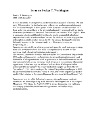 Essay on Booker T. Washington
Booker T. Washington
1856 1915, Educator
Booker Taliaferro Washington was the foremost black educator of the late 19th and
early 20th centuries. He also had a major influence on southern race relations and
was the dominant figure in black public affairs from 1895 until his death in 1915.
Born a slave on a small farm in the Virginia backcountry, he moved with his family
after emancipation to work in the salt furnaces and coal mines of West Virginia. After
a secondary education at Hampton Institute, he taught an upgraded school and
experimented briefly with the study of law and the ministry, but a teaching position
at Hampton decided his future career. In 1881 he founded TuskegeeNormal and
Industrial Institute on the Hampton model in ... Show more content on
Helpwriting.net ...
Washington cultivated local white approval and secured a small state appropriation,
but it was northern donations that made Tuskegee Institute by 1900 the best
supported black educational institution in the country.
The Atlanta Compromise Address, delivered before the Cotton States Exposition in
1895, enlarged Washington s influence into the arena of race relations and black
leadership. Washington offered black acquiescence in disfranchisement and social
segregation if whites would encourage black progress in economic and educational
opportunity. Hailed as a sage by whites of both sections, Washington further
consolidated his influence by his widely read autobiography Up From Slavery
*menu.html* (1901), the founding of the National Negro Business League in 1900,
his celebrated dinner at the White House in 1901, and control of patronage politics
as chief black advisor to Presidents Theodore Roosevelt and William Howard Taft.
Washington kept his white following by conservative policies and moderate
utterances, but he faced growing black and white liberal opposition in the Niagara
Movement (1905 9) and the NAACP (1909 ), groups demanding civil rights and
encouraging protest in response to white aggressions such as lynchings,
disfranchisement,
 