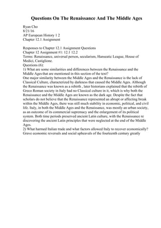 Questions On The Renaissance And The Middle Ages
Ryan Cho
8/21/16
AP European History 1 2
Chapter 12.1 Assignment
Responses to Chapter 12.1 Assignment Questions
Chapter 12 Assignment #1: 12.1 12.2
Terms: Renaissance, universal person, secularism, Hanseatic League, House of
Medici, Castiglione.
Questions (6):
1) What are some similarities and differences between the Renaissance and the
Middle Ages that are mentioned in this section of the text?
One major similarity between the Middle Ages and the Renaissance is the lack of
Classical Culture, characterized by darkness that caused the Middle Ages. Although
the Renaissance was known as a rebirth , later historians explained that the rebirth of
Greco Roman society in Italy had no Classical culture in it, which is why both the
Renaissance and the Middle Ages are known as the dark age. Despite the fact that
scholars do not believe that the Renaissance represented an abrupt or affecting break
within the Middle Ages, there was still much stability in economic, political, and civil
life. Italy, in both the Middle Ages and the Renaissance, was mostly an urban society,
as an outcome of its commercial supremacy and the enlargement of its political
system. Both time periods preserved ancient Latin culture, with the Renaissance re
discovering the ancient Latin principles that were neglected at the end of the Middle
Ages.
2) What harmed Italian trade and what factors allowed Italy to recover economically?
Grave economic reversals and social upheavals of the fourteenth century greatly
 